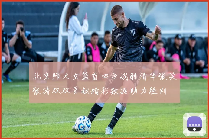 北京师大女篮首回合战胜清华张笑张涛双双贡献精彩数据助力胜利