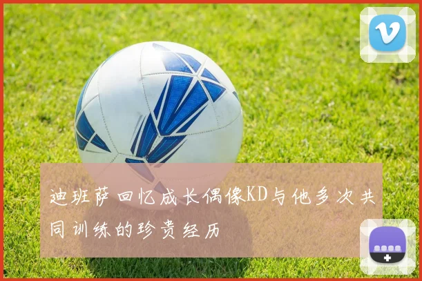 迪班萨回忆成长偶像KD与他多次共同训练的珍贵经历