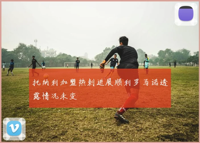 托纳利加盟热刺进展顺利罗马诺透露情况未变
