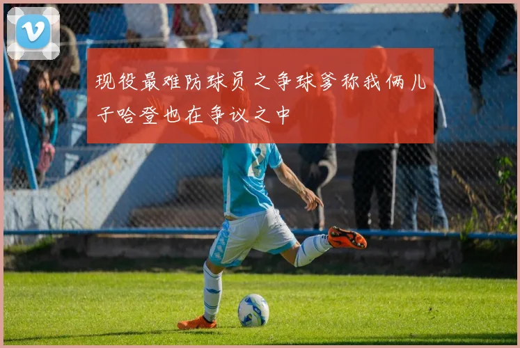 现役最难防球员之争球爹称我俩儿子哈登也在争议之中