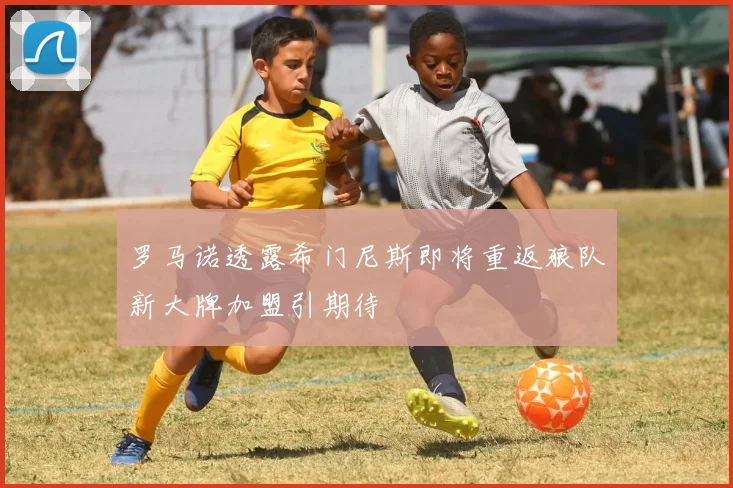 罗马诺透露希门尼斯即将重返狼队新大牌加盟引期待