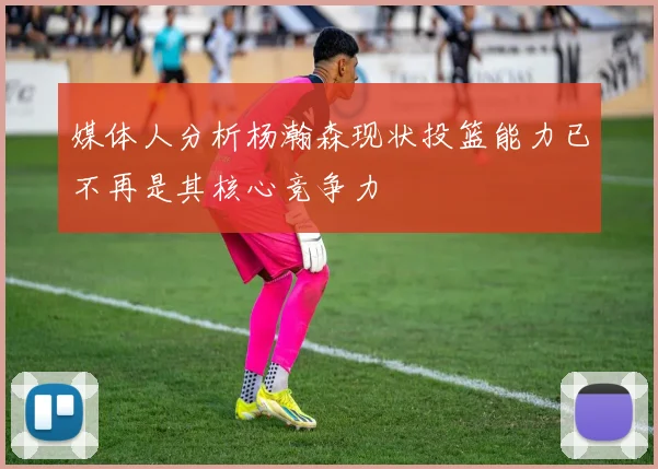 媒体人分析杨瀚森现状投篮能力已不再是其核心竞争力