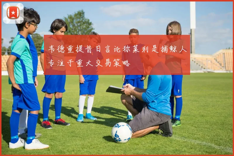 韦德重提昔日言论称莱利是捕鲸人专注于重大交易策略
