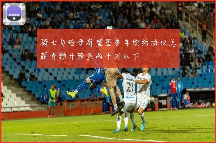 骑士与哈登有望签多年续约协议总薪资预计降至两千万以下