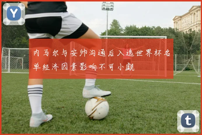 内马尔与安帅沟通后入选世界杯名单经济因素影响不可小觑