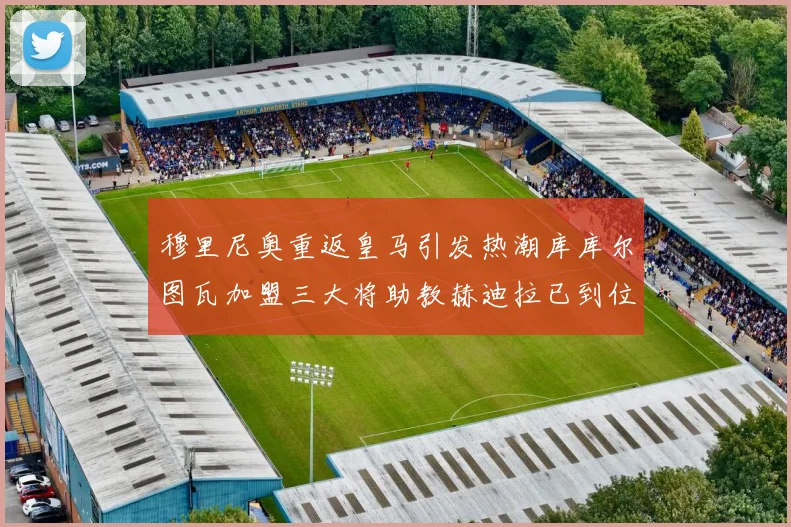 穆里尼奥重返皇马引发热潮库库尔图瓦加盟三大将助教赫迪拉已到位