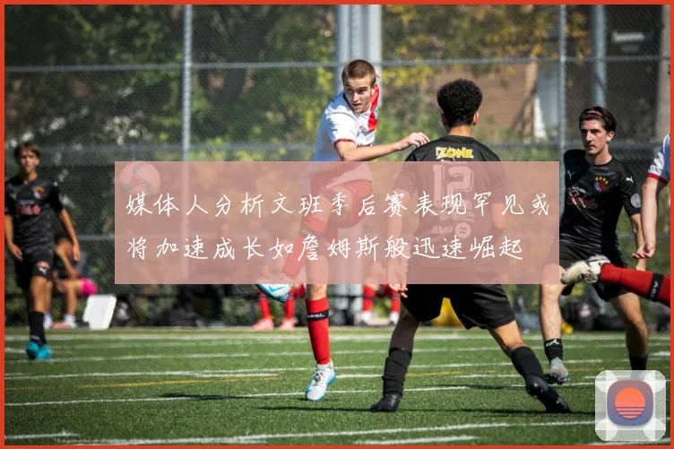 媒体人分析文班季后赛表现罕见或将加速成长如詹姆斯般迅速崛起
