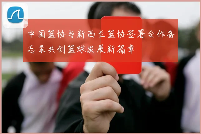 中国篮协与新西兰篮协签署合作备忘录共创篮球发展新篇章