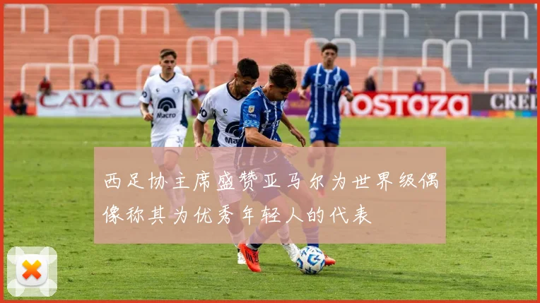 西足协主席盛赞亚马尔为世界级偶像称其为优秀年轻人的代表