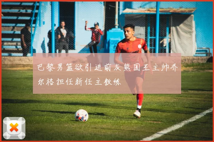 巴黎男篮欲引进前灰熊国王主帅乔尔格担任新任主教练