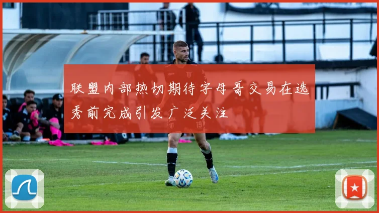 联盟内部热切期待字母哥交易在选秀前完成引发广泛关注