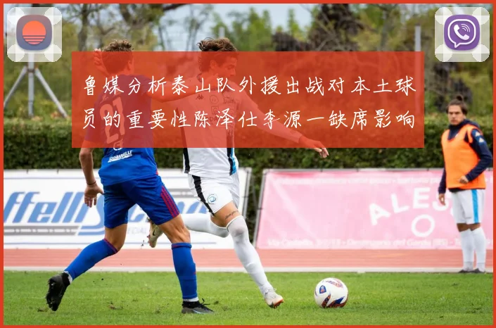 鲁媒分析泰山队外援出战对本土球员的重要性陈泽仕李源一缺席影响显著