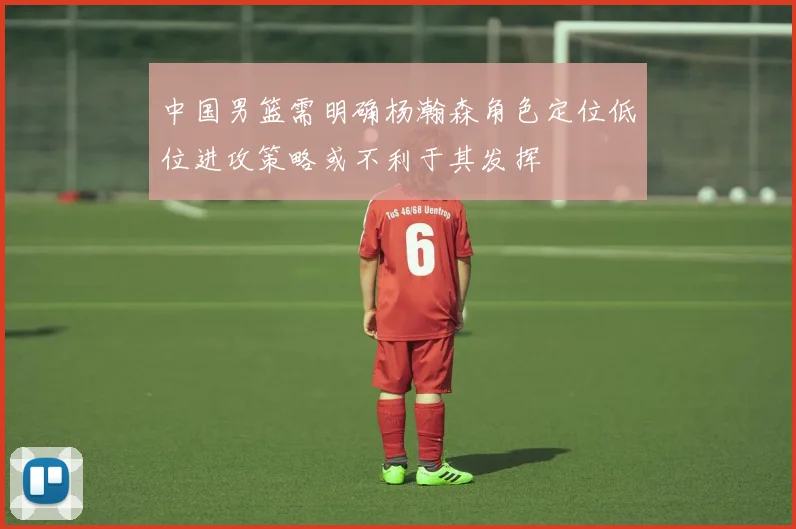 中国男篮需明确杨瀚森角色定位低位进攻策略或不利于其发挥